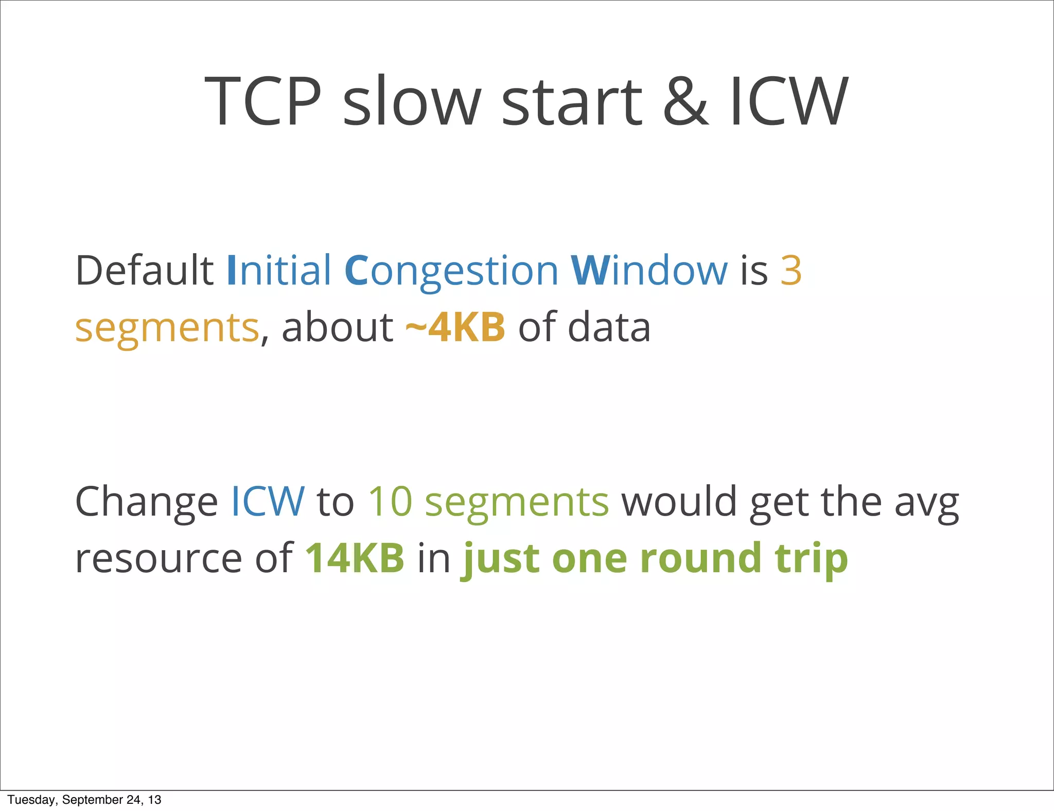 TCP slow start & ICW
Default Initial Congestion Window is 3
segments, about ~4KB of data
Change ICW to 10 segments would get the avg
resource of 14KB in just one round trip
Tuesday, September 24, 13
 