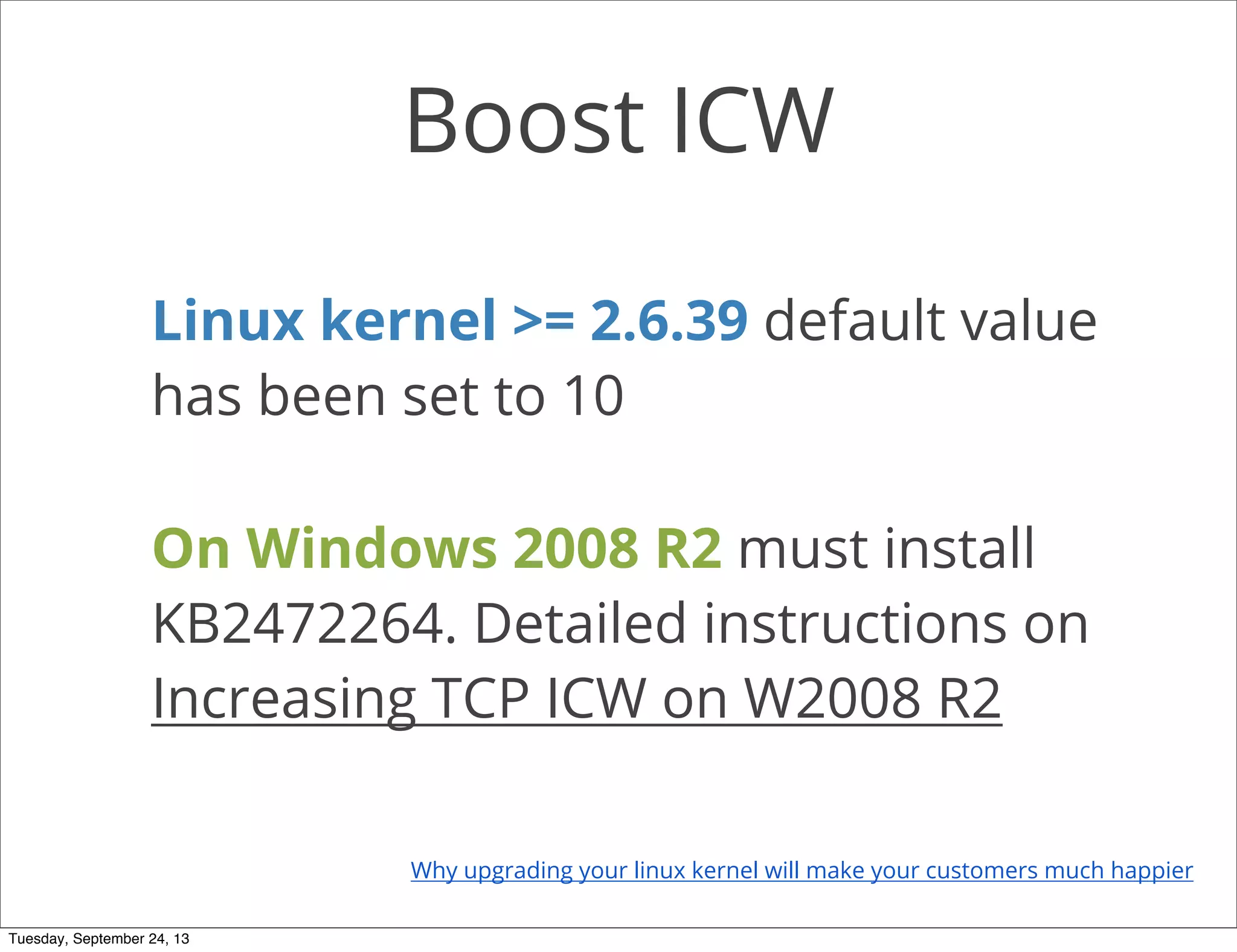 Boost ICW
Linux kernel >= 2.6.39 default value
has been set to 10
On Windows 2008 R2 must install
KB2472264. Detailed instructions on
Increasing TCP ICW on W2008 R2
Why upgrading your linux kernel will make your customers much happier
Tuesday, September 24, 13
 