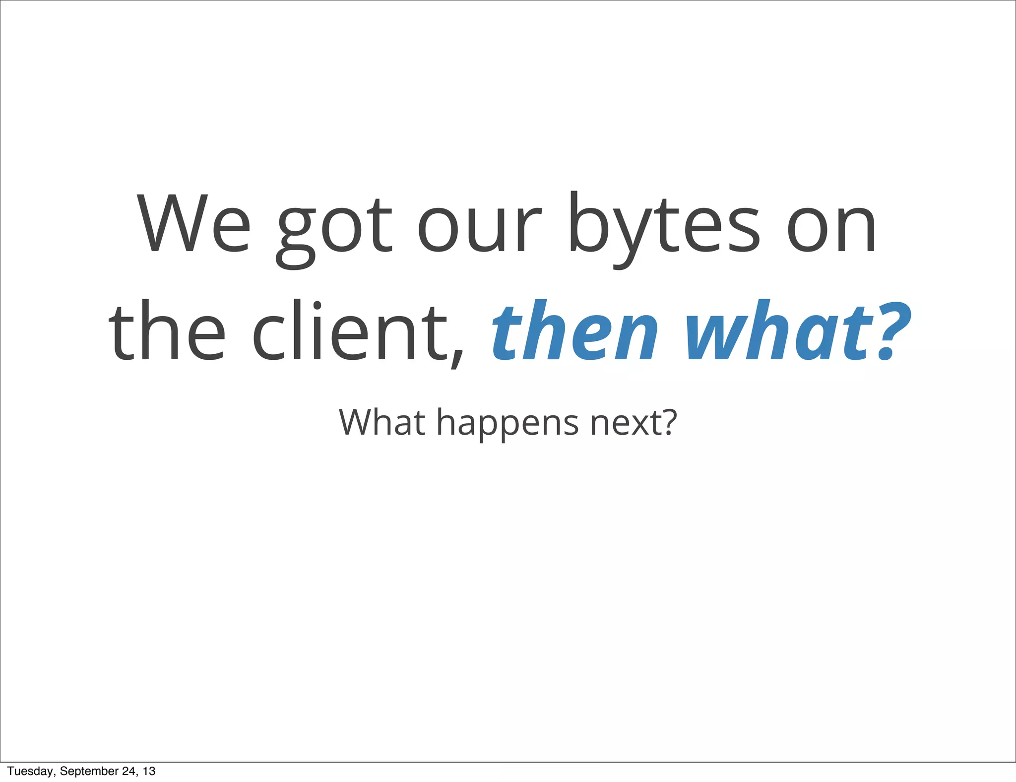 We got our bytes on
the client, then what?
What happens next?
Tuesday, September 24, 13
 