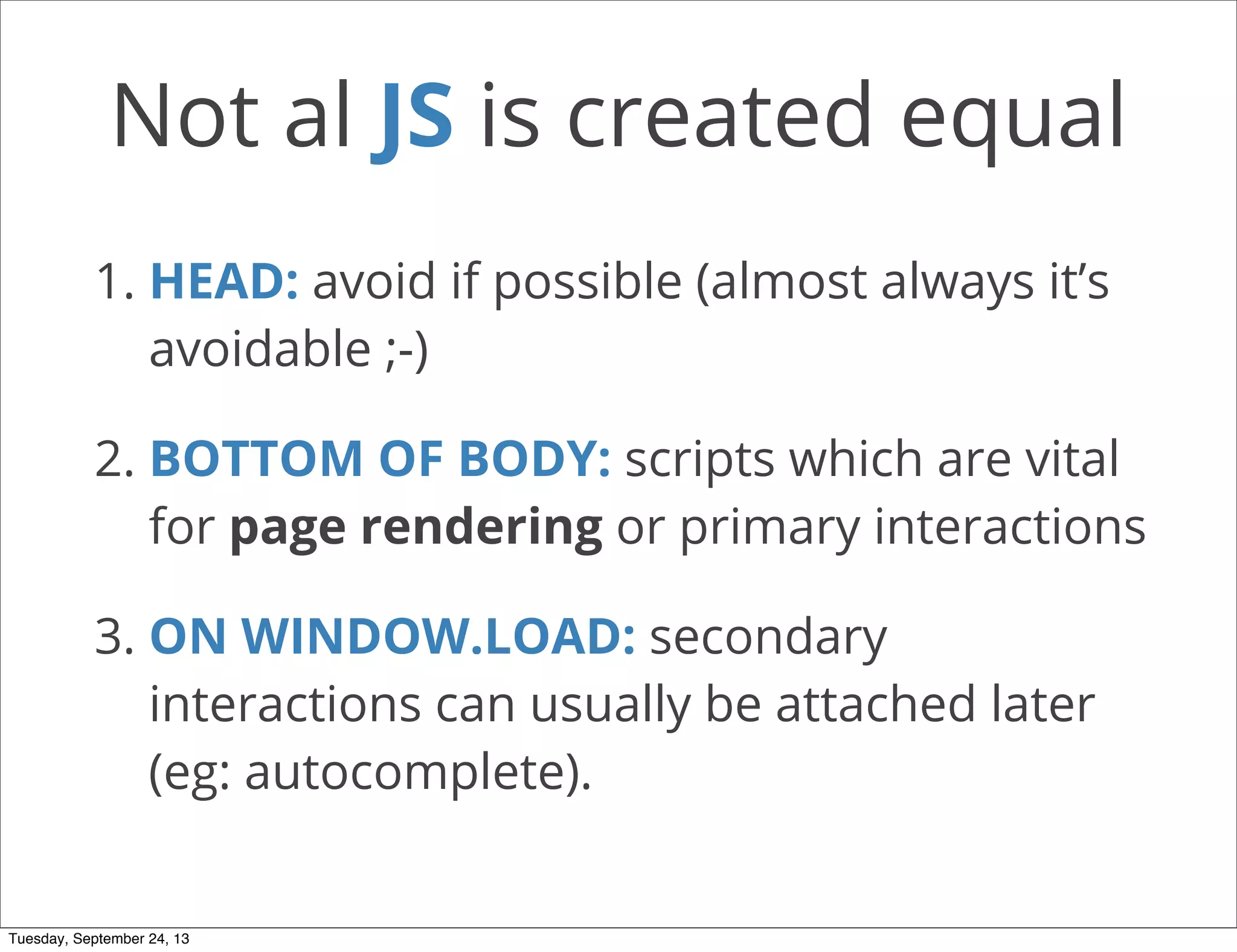 Not al JS is created equal
1. HEAD: avoid if possible (almost always it’s
avoidable ;-)
2. BOTTOM OF BODY: scripts which are vital
for page rendering or primary interactions
3. ON WINDOW.LOAD: secondary
interactions can usually be attached later
(eg: autocomplete).
Tuesday, September 24, 13
 