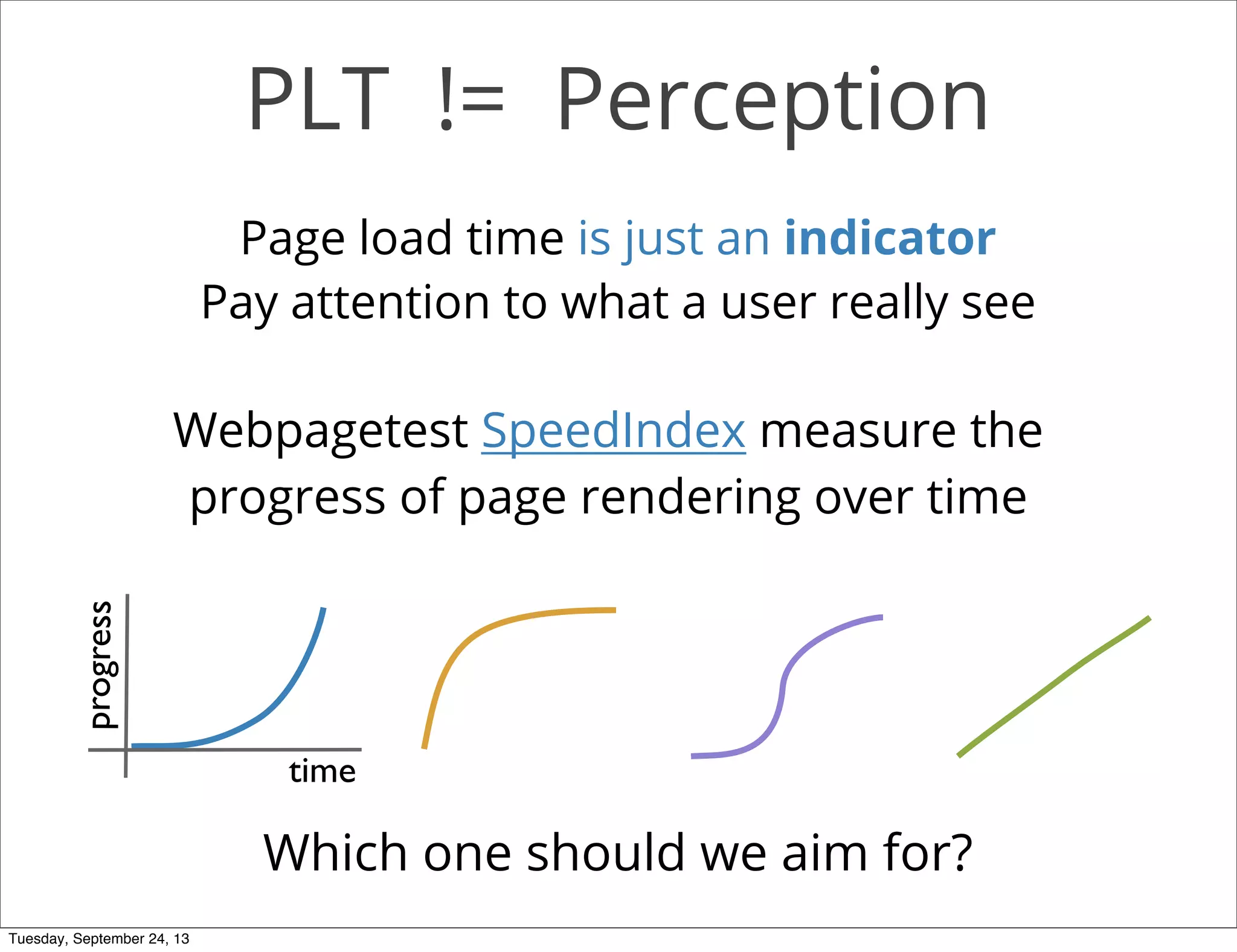 PLT != Perception
Page load time is just an indicator
Pay attention to what a user really see
Webpagetest SpeedIndex measure the
progress of page rendering over time
progress
time
Which one should we aim for?
Tuesday, September 24, 13
 