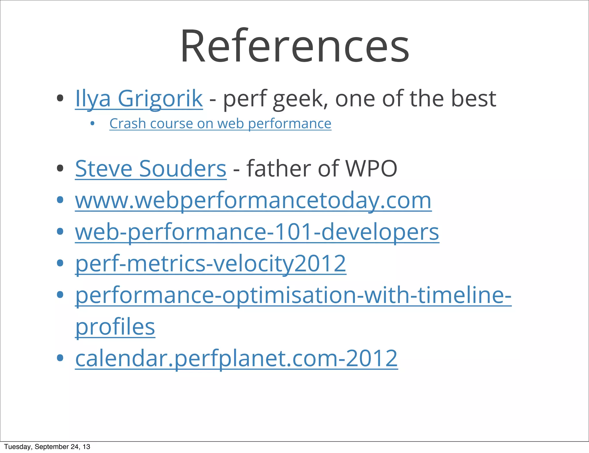References
• Ilya Grigorik - perf geek, one of the best
• Crash course on web performance
• Steve Souders - father of WPO
• www.webperformancetoday.com
• web-performance-101-developers
• perf-metrics-velocity2012
• performance-optimisation-with-timeline-
proﬁles
• calendar.perfplanet.com-2012
Tuesday, September 24, 13
 