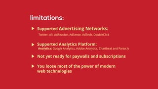 Supported Advertising Networks:
Twitter, A9, AdReactor, AdSense, AdTech, DoubleClick
Supported Analytics Platform:
Analytics: Google Analytics, Adobe Analytics, Chartbeat and Parse.ly
Not yet ready for paywalls and subscriptions
You loose most of the power of modern
web technologies
 