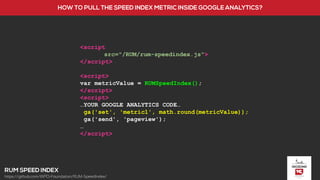 <script
src="/RUM/rum-speedindex.js">
</script>
<script>
var metricValue = RUMSpeedIndex();
</script>
<script>
…YOUR GOOGLE ANALYTICS CODE…
ga('set', 'metric1', math.round(metricValue));
ga('send', 'pageview');
…
</script>
https://github.com/WPO-Foundation/RUM-SpeedIndex/
 