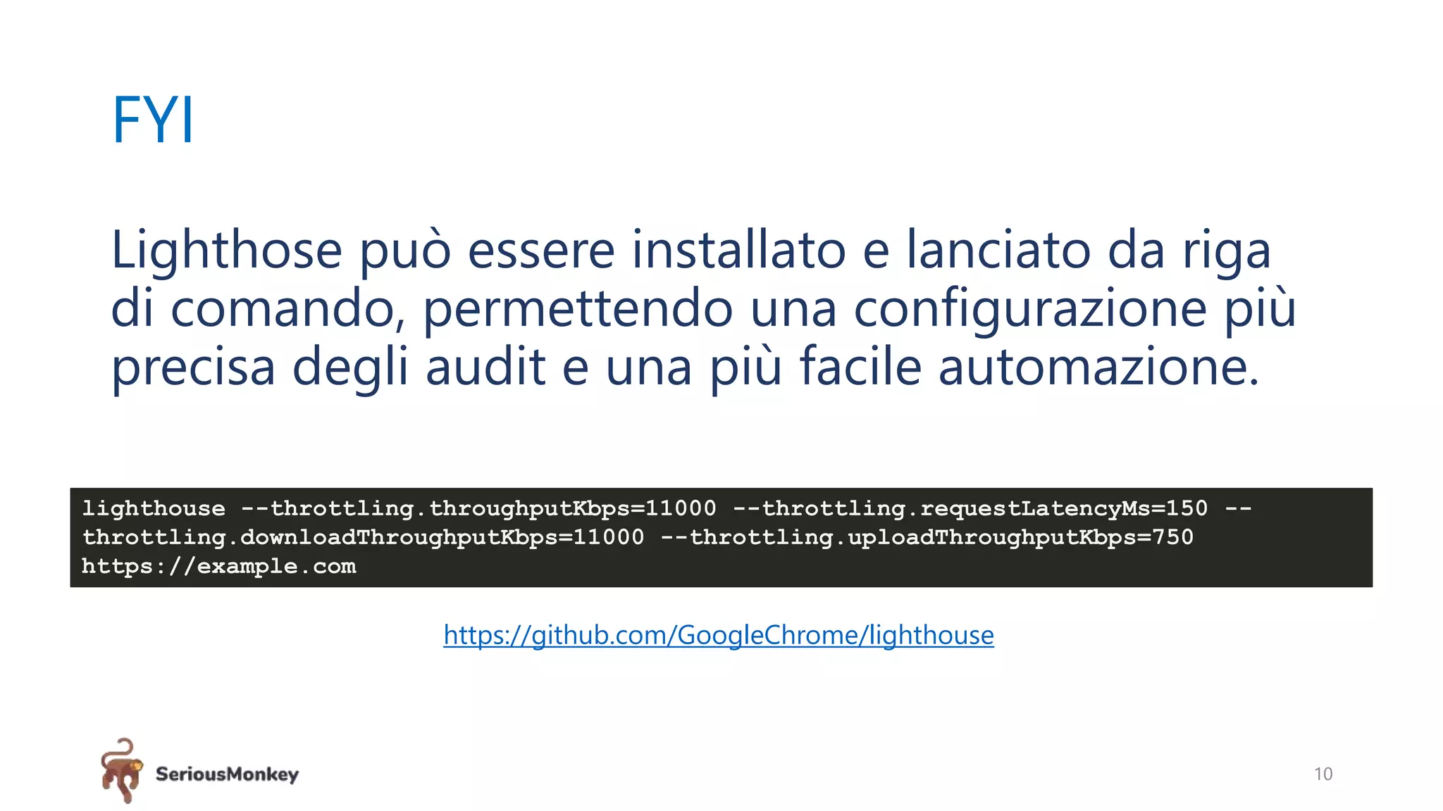FYI
10
Lighthose può essere installato e lanciato da riga
di comando, permettendo una configurazione più
precisa degli audit e una più facile automazione.
https://github.com/GoogleChrome/lighthouse
lighthouse --throttling.throughputKbps=11000 --throttling.requestLatencyMs=150 --
throttling.downloadThroughputKbps=11000 --throttling.uploadThroughputKbps=750
https://example.com
 
