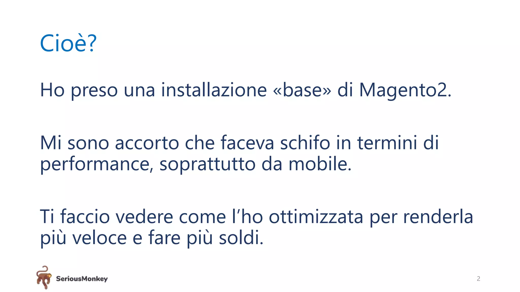 Cioè?
Ho preso una installazione «base» di Magento2.
Mi sono accorto che faceva schifo in termini di
performance, soprattutto da mobile.
Ti faccio vedere come l’ho ottimizzata per renderla
più veloce e fare più soldi.
2
 