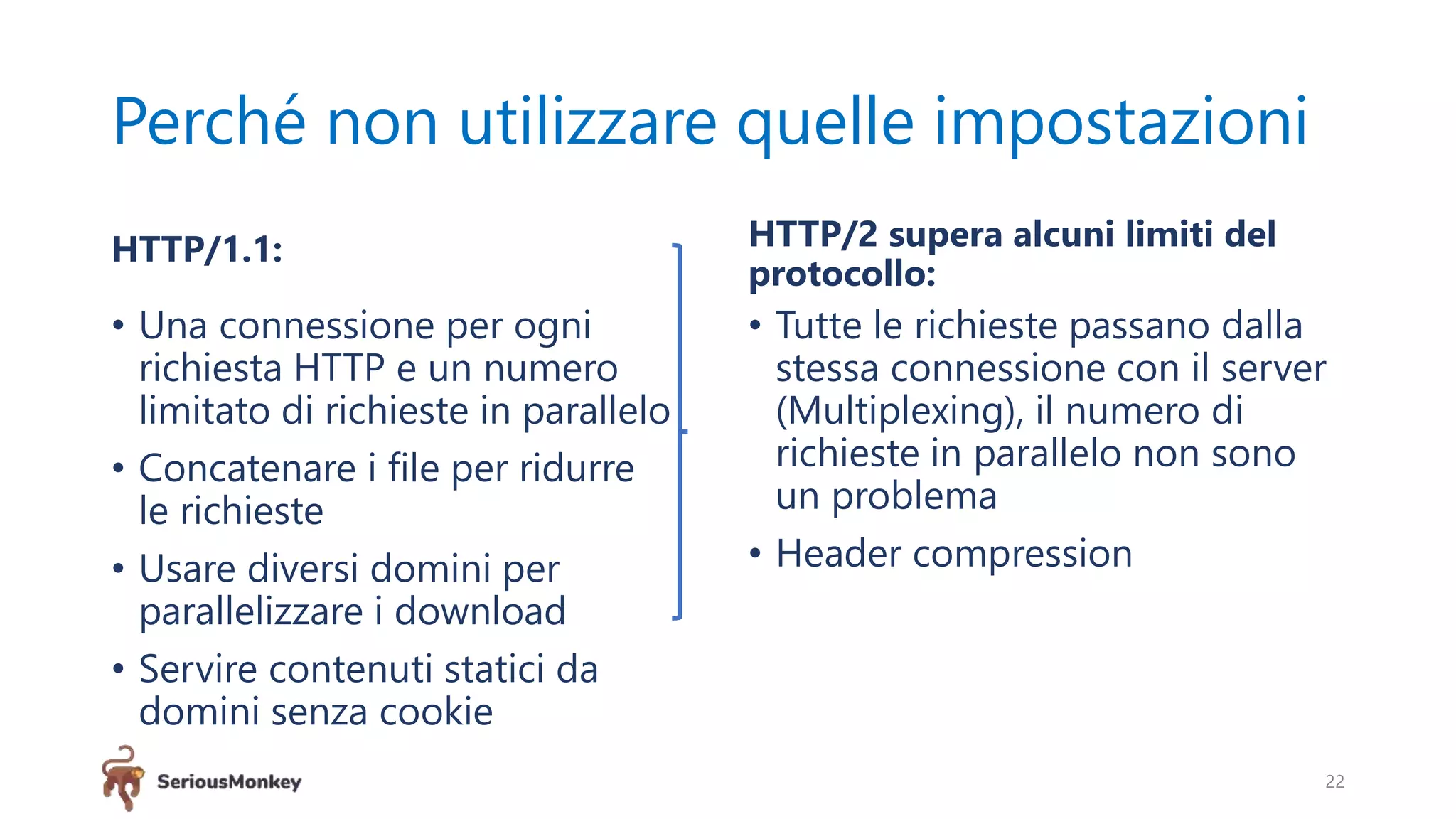Perché non utilizzare quelle impostazioni
HTTP/1.1:
• Una connessione per ogni
richiesta HTTP e un numero
limitato di richieste in parallelo
• Concatenare i file per ridurre
le richieste
• Usare diversi domini per
parallelizzare i download
• Servire contenuti statici da
domini senza cookie
HTTP/2 supera alcuni limiti del
protocollo:
• Tutte le richieste passano dalla
stessa connessione con il server
(Multiplexing), il numero di
richieste in parallelo non sono
un problema
• Header compression
22
 