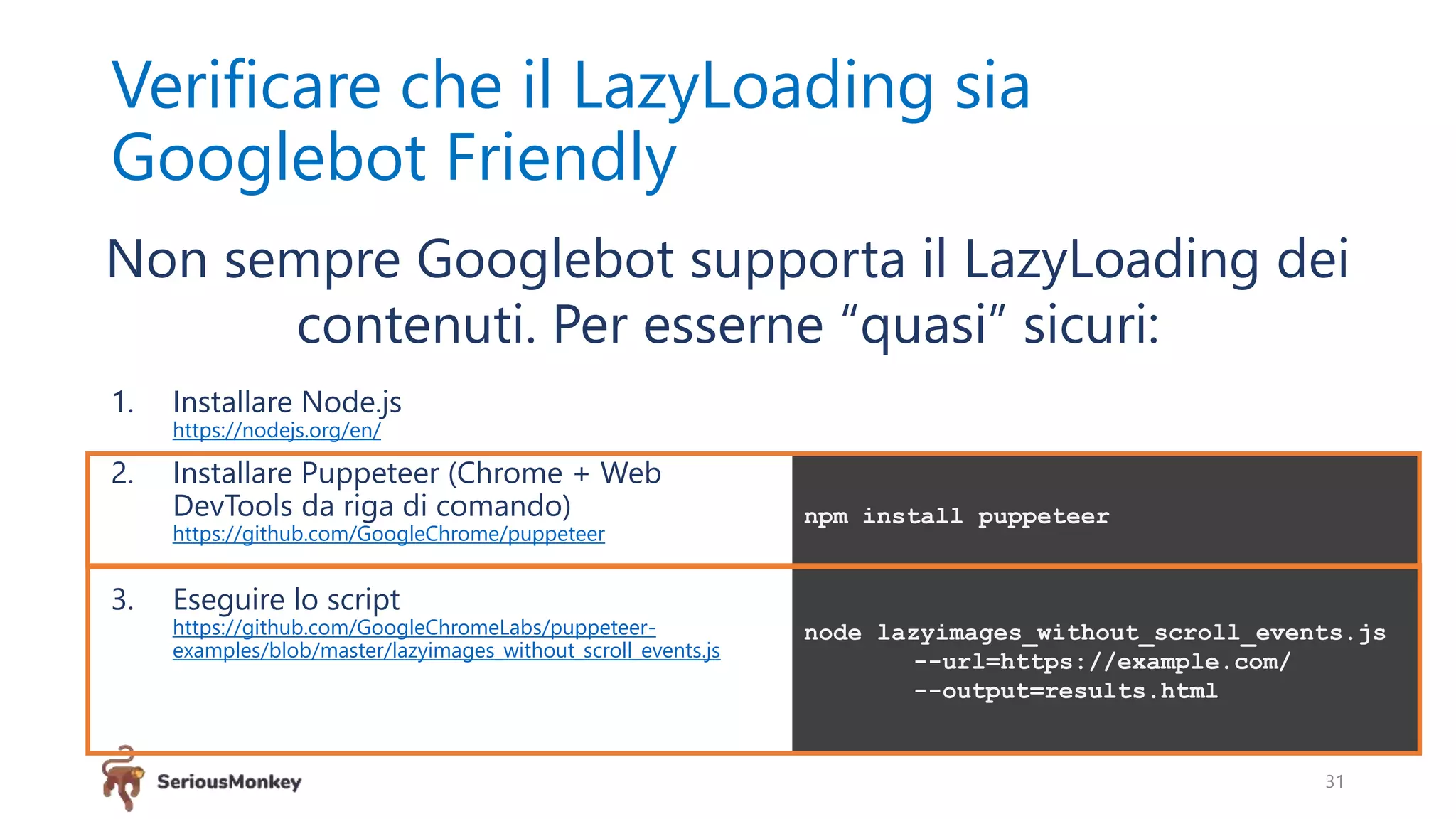 Verificare che il LazyLoading sia
Googlebot Friendly
1. Installare Node.js
https://nodejs.org/en/
2. Installare Puppeteer (Chrome + Web
DevTools da riga di comando)
https://github.com/GoogleChrome/puppeteer
3. Eseguire lo script
https://github.com/GoogleChromeLabs/puppeteer-
examples/blob/master/lazyimages_without_scroll_events.js
31
Non sempre Googlebot supporta il LazyLoading dei
contenuti. Per esserne “quasi” sicuri:
npm install puppeteer
node lazyimages_without_scroll_events.js
--url=https://example.com/
--output=results.html
 