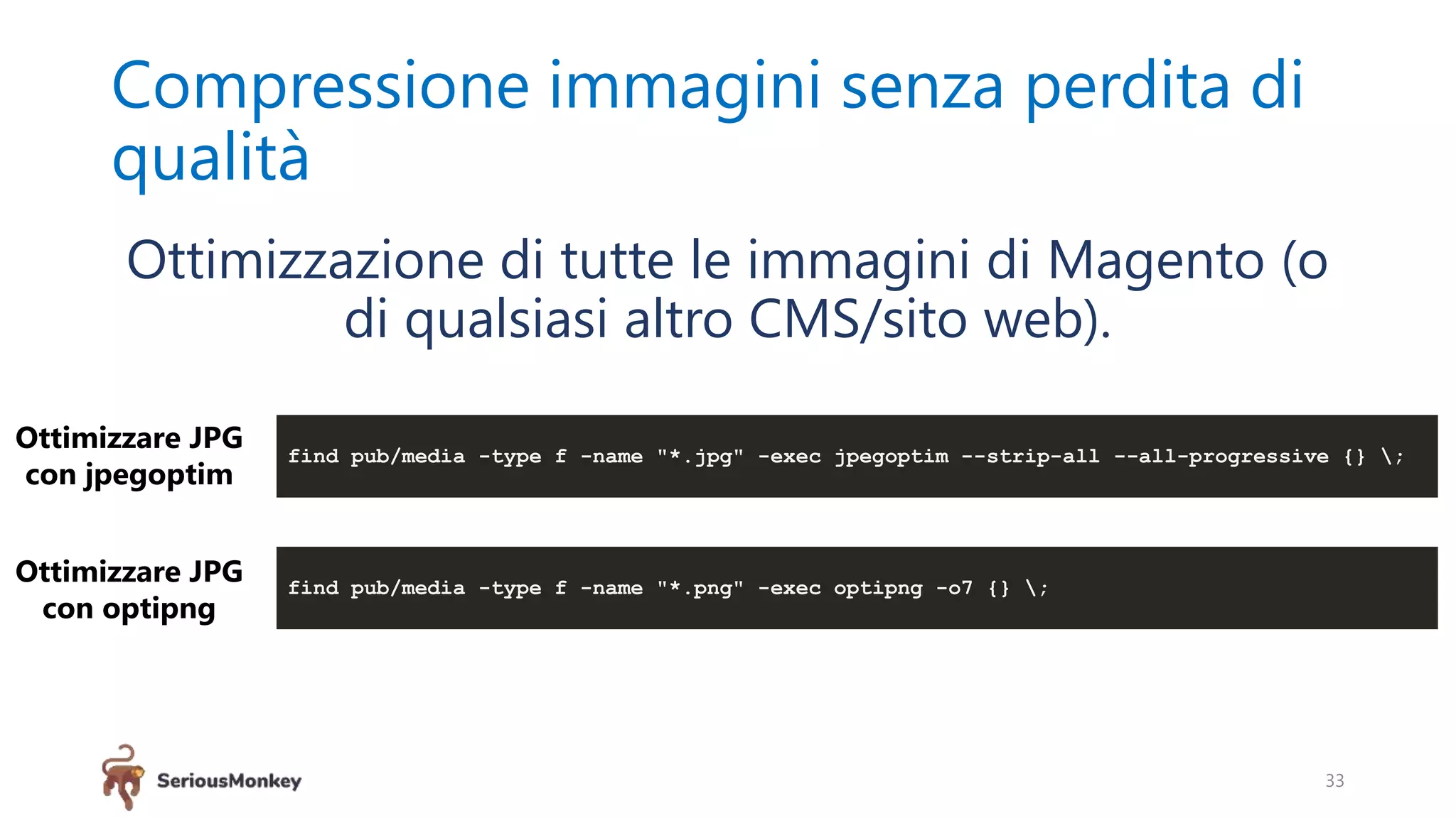 Compressione immagini senza perdita di
qualità
33
Ottimizzazione di tutte le immagini di Magento (o
di qualsiasi altro CMS/sito web).
find pub/media -type f -name "*.jpg" -exec jpegoptim --strip-all --all-progressive {} ;
find pub/media -type f -name "*.png" -exec optipng -o7 {} ;
Ottimizzare JPG
con jpegoptim
Ottimizzare JPG
con optipng
 