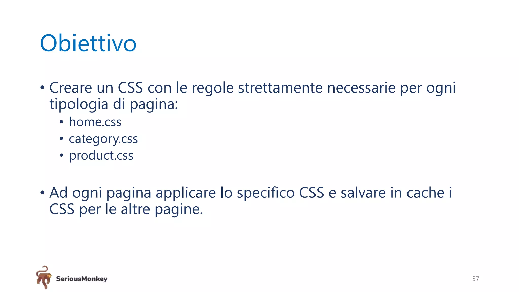 Obiettivo
• Creare un CSS con le regole strettamente necessarie per ogni
tipologia di pagina:
• home.css
• category.css
• product.css
• Ad ogni pagina applicare lo specifico CSS e salvare in cache i
CSS per le altre pagine.
37
 