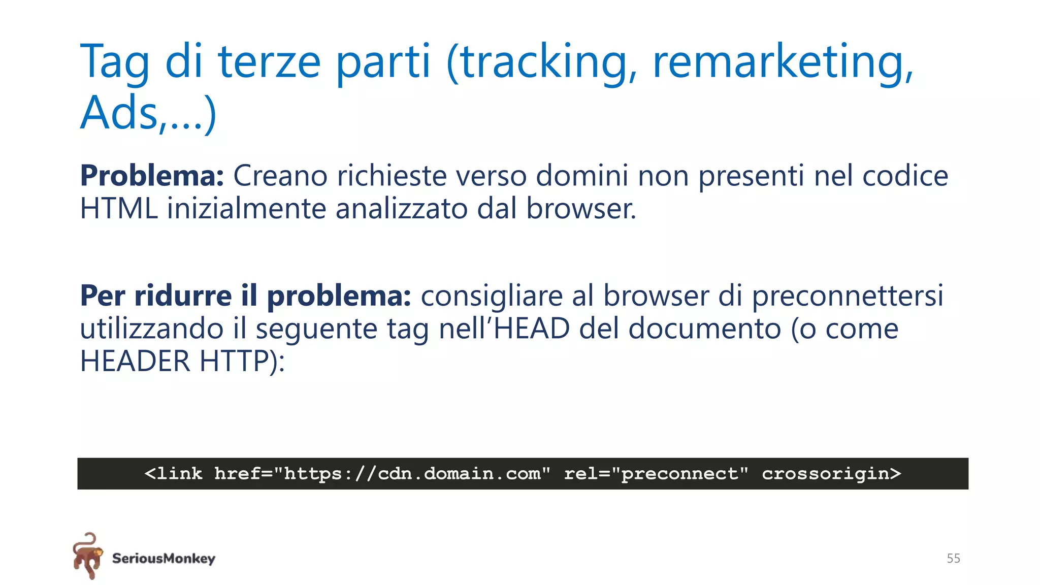 Tag di terze parti (tracking, remarketing,
Ads,…)
Problema: Creano richieste verso domini non presenti nel codice
HTML inizialmente analizzato dal browser.
Per ridurre il problema: consigliare al browser di preconnettersi
utilizzando il seguente tag nell’HEAD del documento (o come
HEADER HTTP):
55
<link href="https://cdn.domain.com" rel="preconnect" crossorigin>
 