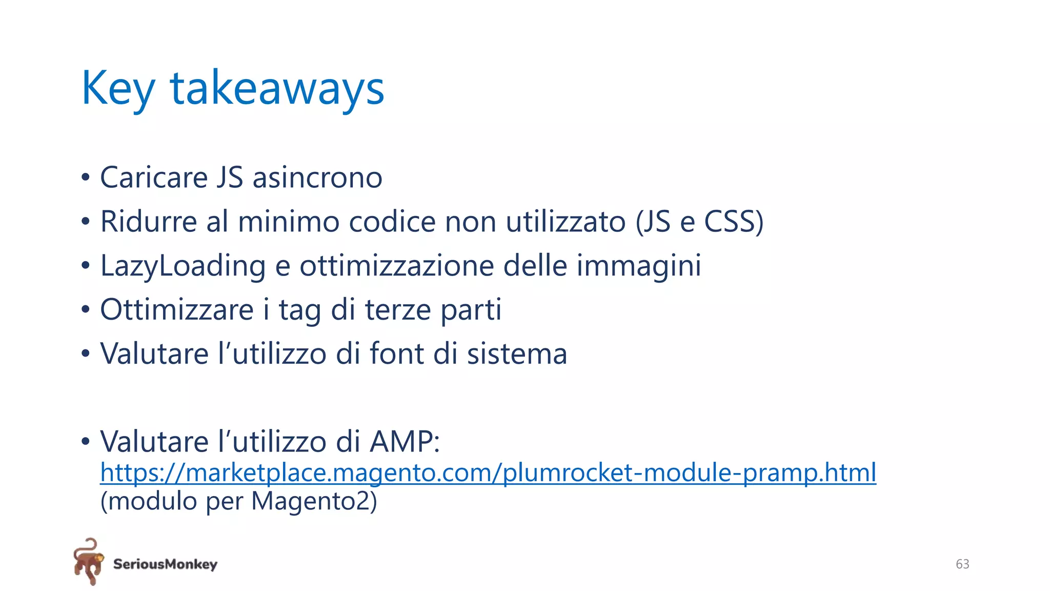 Key takeaways
• Caricare JS asincrono
• Ridurre al minimo codice non utilizzato (JS e CSS)
• LazyLoading e ottimizzazione delle immagini
• Ottimizzare i tag di terze parti
• Valutare l’utilizzo di font di sistema
• Valutare l’utilizzo di AMP:
https://marketplace.magento.com/plumrocket-module-pramp.html
(modulo per Magento2)
63
 