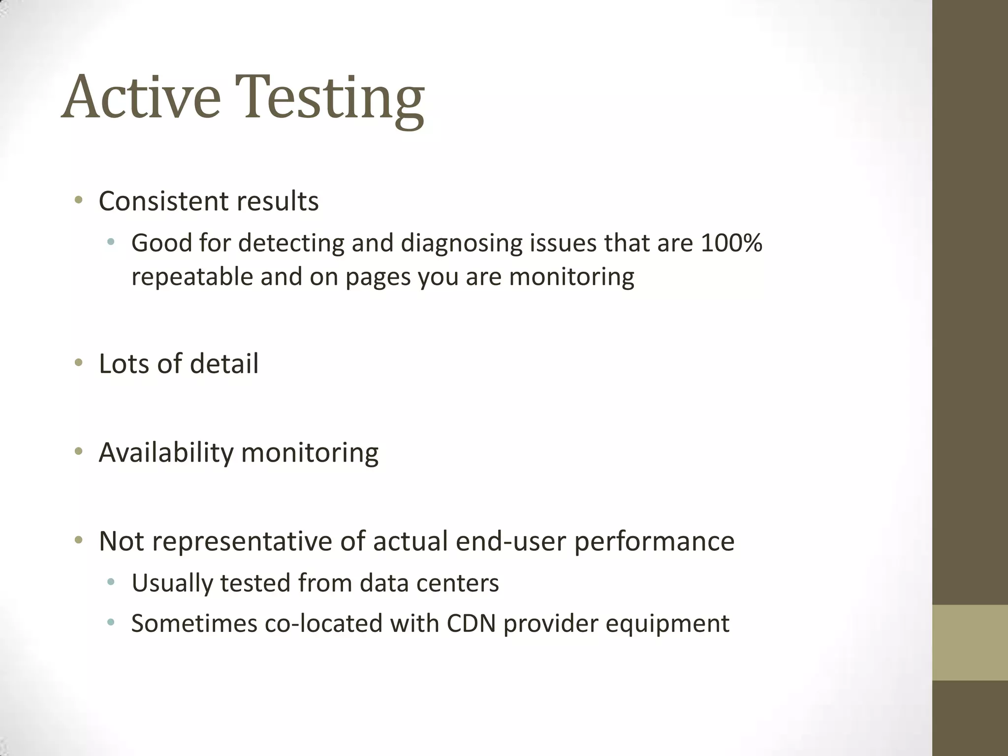 Active Testing
• Consistent results
  • Good for detecting and diagnosing issues that are 100%
    repeatable and on pages you are monitoring


• Lots of detail

• Availability monitoring

• Not representative of actual end-user performance
  • Usually tested from data centers
  • Sometimes co-located with CDN provider equipment
 