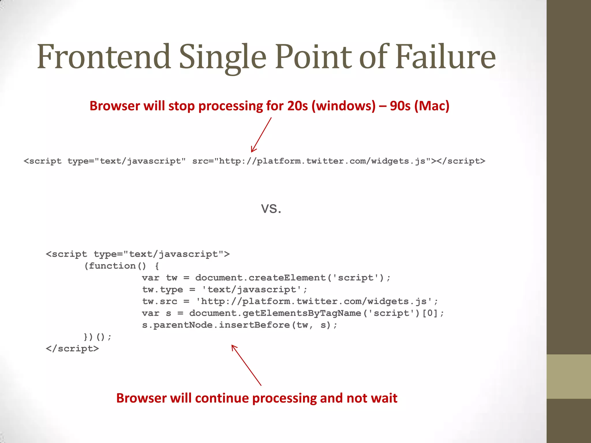Frontend Single Point of Failure
            Browser will stop processing for 20s (windows) – 90s (Mac)


<script type="text/javascript" src="http://platform.twitter.com/widgets.js"></script>




                                           vs.

    <script type="text/javascript">
          (function() {
                    var tw = document.createElement('script');
                    tw.type = 'text/javascript';
                    tw.src = 'http://platform.twitter.com/widgets.js';
                    var s = document.getElementsByTagName('script')[0];
                    s.parentNode.insertBefore(tw, s);
          })();
    </script>




                 Browser will continue processing and not wait
 