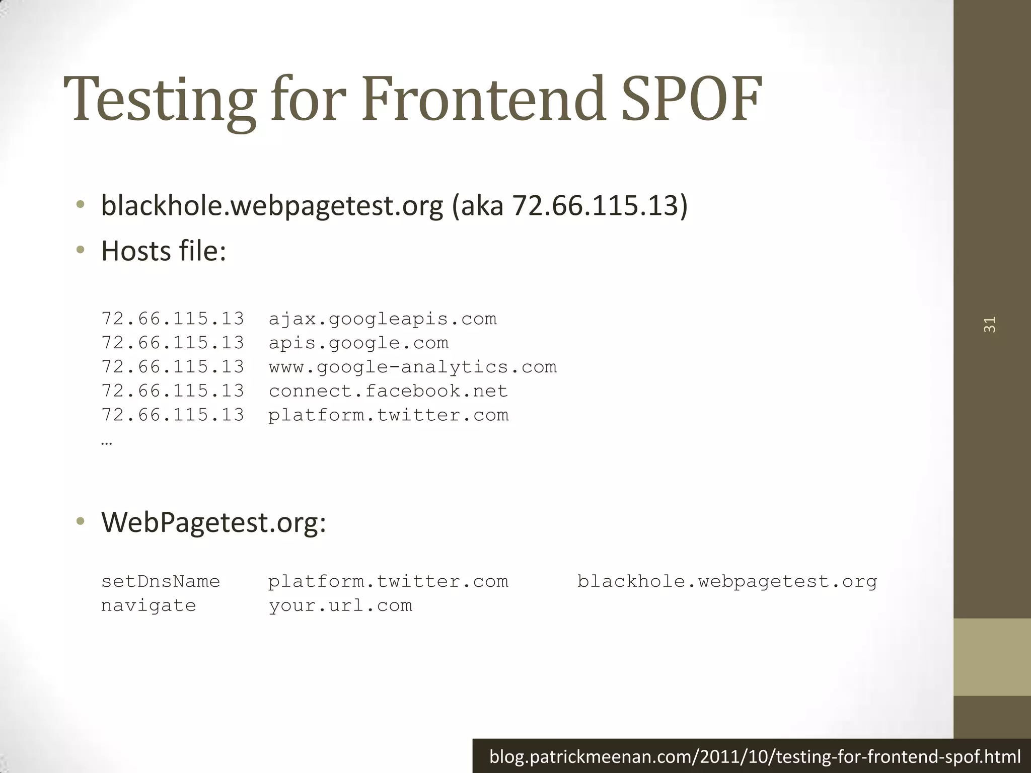 Testing for Frontend SPOF
• blackhole.webpagetest.org (aka 72.66.115.13)
• Hosts file:

 72.66.115.13   ajax.googleapis.com




                                                                                          31
 72.66.115.13   apis.google.com
 72.66.115.13   www.google-analytics.com
 72.66.115.13   connect.facebook.net
 72.66.115.13   platform.twitter.com
 …



• WebPagetest.org:
 setDnsName     platform.twitter.com        blackhole.webpagetest.org
 navigate       your.url.com




                                  blog.patrickmeenan.com/2011/10/testing-for-frontend-spof.html
 
