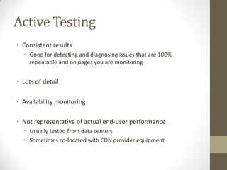 Active Testing
• Consistent results
  • Good for detecting and diagnosing issues that are 100%
    repeatable and on pages you are monitoring


• Lots of detail

• Availability monitoring

• Not representative of actual end-user performance
  • Usually tested from data centers
  • Sometimes co-located with CDN provider equipment
 