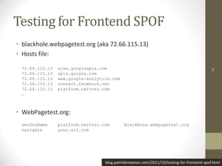 Testing for Frontend SPOF
• blackhole.webpagetest.org (aka 72.66.115.13)
• Hosts file:

 72.66.115.13   ajax.googleapis.com




                                                                                          31
 72.66.115.13   apis.google.com
 72.66.115.13   www.google-analytics.com
 72.66.115.13   connect.facebook.net
 72.66.115.13   platform.twitter.com
 …



• WebPagetest.org:
 setDnsName     platform.twitter.com        blackhole.webpagetest.org
 navigate       your.url.com




                                  blog.patrickmeenan.com/2011/10/testing-for-frontend-spof.html
 