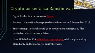 CryptoLocker a.k.a Ransomware
• CryptoLocker is a ransomware Trojan.
• Believed to have first been posted to the Internet on 5 September 2013.
• Smart enough to travel across your network and encrypt any files
located on shared network drives.
• Uses AES-265 or RSA public-key cryptography, with the private key
stored only on the malware's control servers.
 