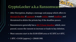 CryptoLocker a.k.a Ransomware
• After Encryption, displays a message and popup which offers to
decrypt the data if payment is made within stated deadline, and
threatened to delete the private key if the deadline passes.
• Ransomwares generally has a 48-72 hour deadline which, once
passed, causes the ransom to increase or leads to key deletion.
• Most ransoms start in the $100-$500 area or 0.5 BTC to 4 BTC.
• 1 BTC = $ 430 (approx.) = 28600 INR.
 