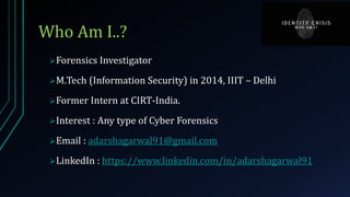 Who Am I..?
Forensics Investigator
M.Tech (Information Security) in 2014, IIIT – Delhi
Former Intern at CIRT-India.
Interest : Any type of Cyber Forensics
Email : adarshagarwal91@gmail.com
LinkedIn : https://www.linkedin.com/in/adarshagarwal91
 