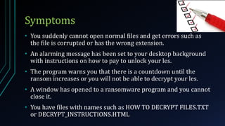 Symptoms
• You suddenly cannot open normal files and get errors such as
the file is corrupted or has the wrong extension.
• An alarming message has been set to your desktop background
with instructions on how to pay to unlock your les.
• The program warns you that there is a countdown until the
ransom increases or you will not be able to decrypt your les.
• A window has opened to a ransomware program and you cannot
close it.
• You have files with names such as HOW TO DECRYPT FILES.TXT
or DECRYPT_INSTRUCTIONS.HTML
 