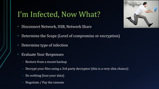 I’m Infected, Now What?
• Disconnect Network, USB, Network Share
• Determine the Scope (Level of compromise or encryption)
• Determine type of infection
• Evaluate Your Responses
• Restore from a recent backup
• Decrypt your files using a 3rd party decryptor (this is a very slim chance)
• Do nothing (lose your data)
• Negotiate / Pay the ransom
 