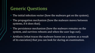 Generic Questions
• The initial infection vector (how the malware got on the system).
• The propagation mechanism (how the malware moves between
systems, if it does that).
• The persistence mechanism (how the malware remains on the
system, and survives reboots and when the user logs out).
• Artifacts (what traces the malware leaves on a system as a result
of its execution) that you can look for during an examination.
 