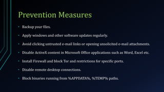 Prevention Measures
• Backup your files.
• Apply windows and other software updates regularly.
• Avoid clicking untrusted e-mail links or opening unsolicited e-mail attachments.
• Disable ActiveX content in Microsoft Office applications such as Word, Excel etc.
• Install Firewall and block Tor and restrictions for specific ports.
• Disable remote desktop connections.
• Block binaries running from %APPDATA%, %TEMP% paths.
 