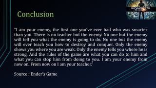 "I am your enemy, the first one you've ever had who was smarter
than you. There is no teacher but the enemy. No one but the enemy
will tell you what the enemy is going to do. No one but the enemy
will ever teach you how to destroy and conquer. Only the enemy
shows you where you are weak. Only the enemy tells you where he is
strong. And the rules of the game are what you can do to him and
what you can stop him from doing to you. I am your enemy from
now on. From now on I am your teacher.”
Source : Ender’s Game
Conclusion
 