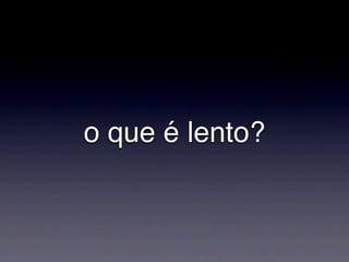 o que é lento?
 