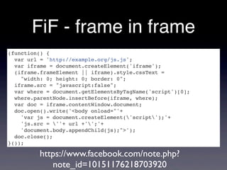 FiF - frame in frame
(function() {
  var url = 'http://example.org/js.js';
  var iframe = document.createElement('iframe');
  (iframe.frameElement || iframe).style.cssText =
    "width: 0; height: 0; border: 0";
  iframe.src = "javascript:false";
  var where = document.getElementsByTagName('script')[0];
  where.parentNode.insertBefore(iframe, where);
  var doc = iframe.contentWindow.document;
  doc.open().write('<body onload="'+
    'var js = document.createElement('script');'+
    'js.src = ''+ url +'';'+
    'document.body.appendChild(js);">');
  doc.close();
}());

         https://www.facebook.com/note.php?
            note_id=10151176218703920
 