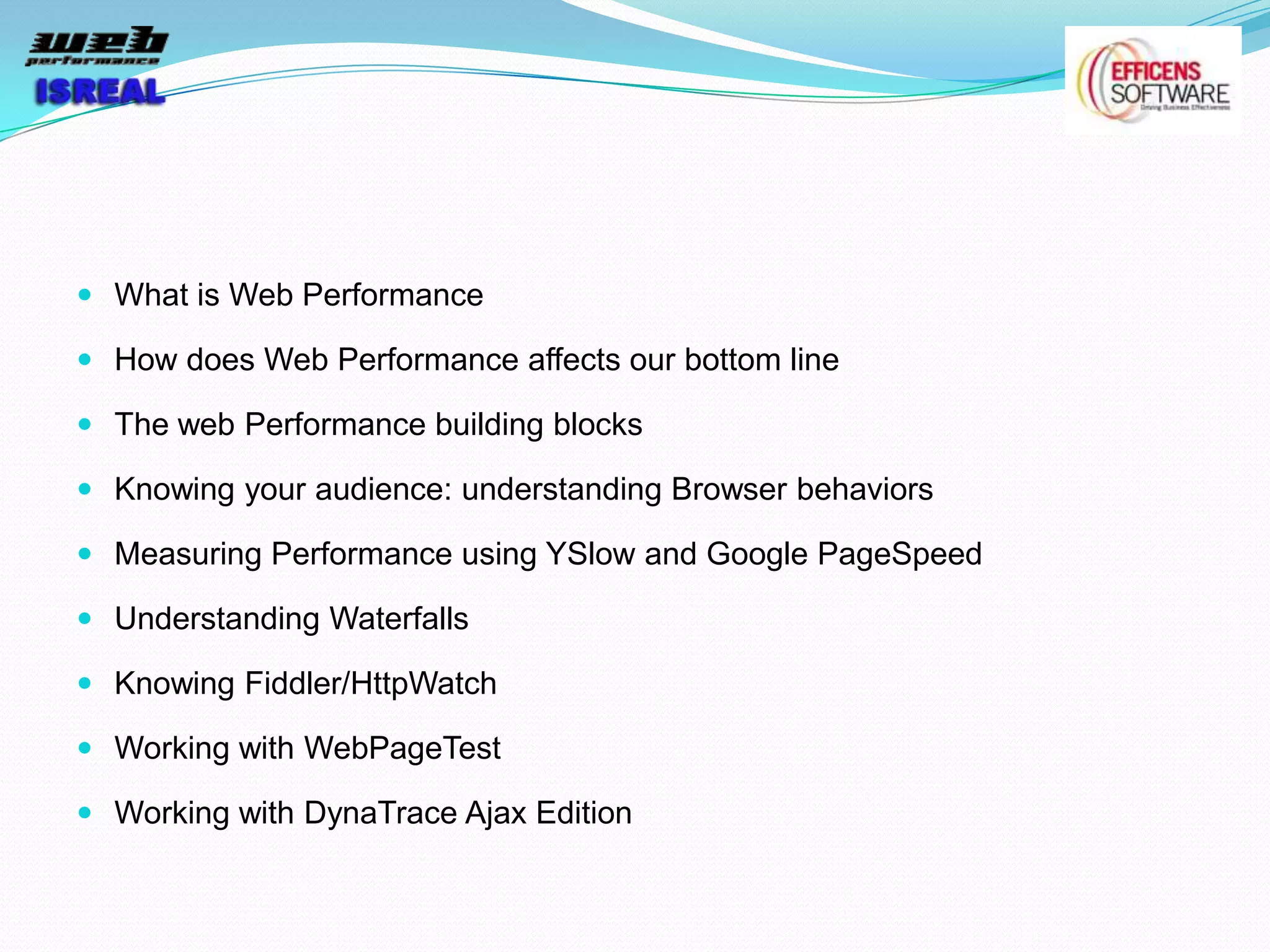  What is Web Performance

 How does Web Performance affects our bottom line

 The web Performance building blocks

 Knowing your audience: understanding Browser behaviors

 Measuring Performance using YSlow and Google PageSpeed

 Understanding Waterfalls

 Knowing Fiddler/HttpWatch

 Working with WebPageTest

 Working with DynaTrace Ajax Edition
 