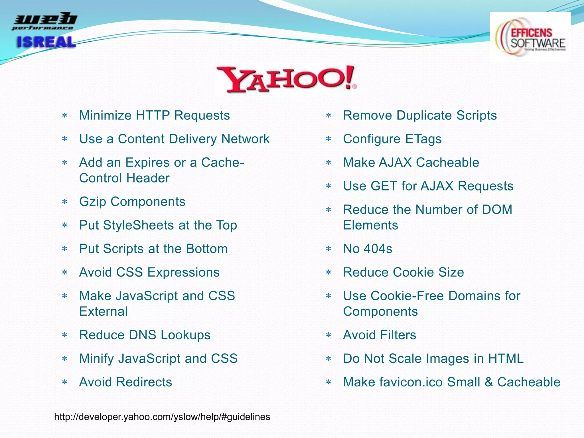 Minimize HTTP Requests                         Remove Duplicate Scripts
     Use a Content Delivery Network                 Configure ETags
     Add an Expires or a Cache-                     Make AJAX Cacheable
     Control Header
                                                    Use GET for AJAX Requests
     Gzip Components
                                                    Reduce the Number of DOM
     Put StyleSheets at the Top                     Elements
     Put Scripts at the Bottom                      No 404s
     Avoid CSS Expressions                          Reduce Cookie Size
     Make JavaScript and CSS                        Use Cookie-Free Domains for
     External                                       Components
     Reduce DNS Lookups                             Avoid Filters
     Minify JavaScript and CSS                      Do Not Scale Images in HTML
     Avoid Redirects                                Make favicon.ico Small & Cacheable

http://developer.yahoo.com/yslow/help/#guidelines
 