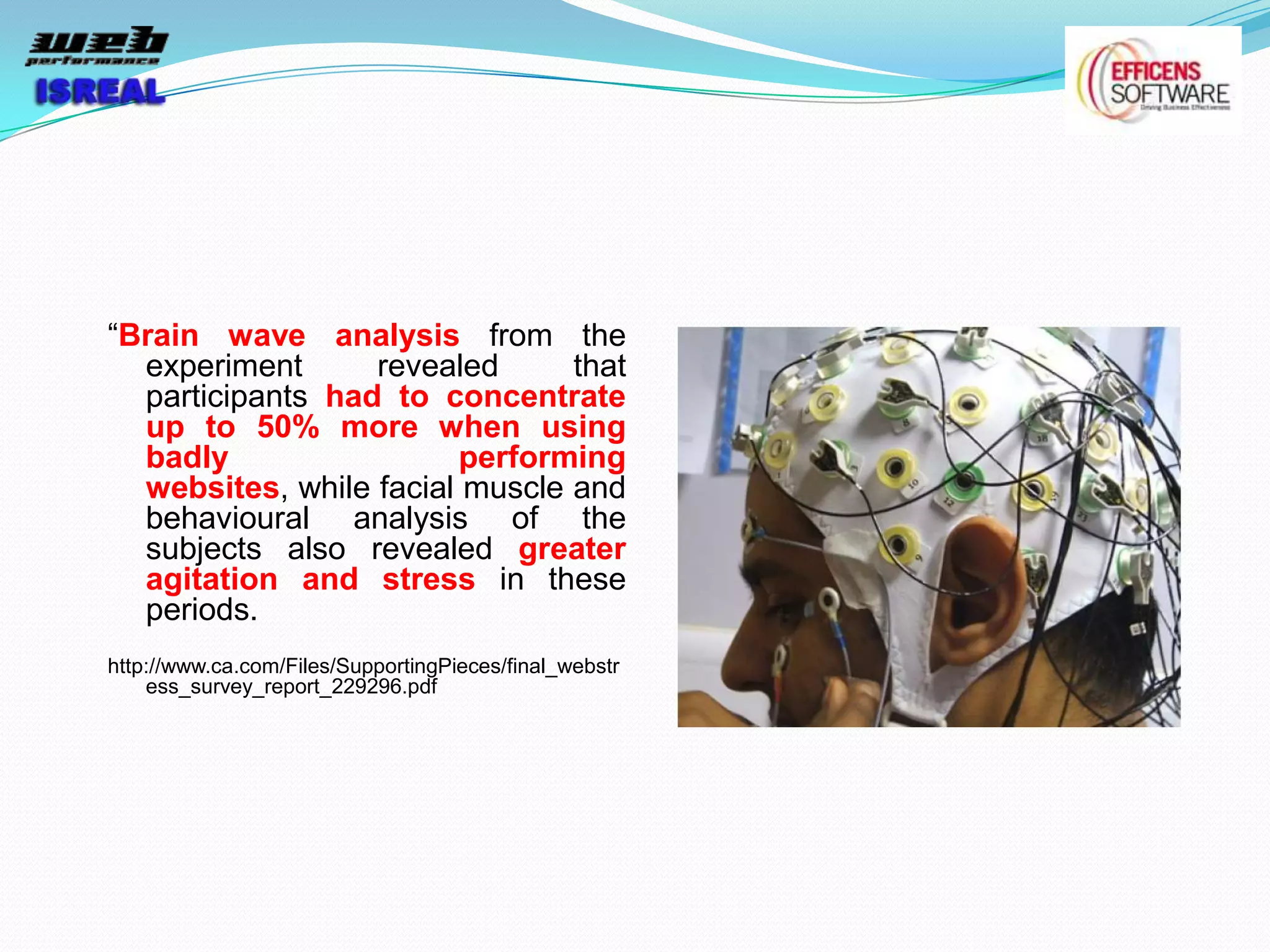 “Brain wave analysis from the
  experiment      revealed      that
  participants had to concentrate
  up to 50% more when using
  badly                  performing
  websites, while facial muscle and
  behavioural analysis of the
  subjects also revealed greater
  agitation and stress in these
  periods.
http://www.ca.com/Files/SupportingPieces/final_webstr
    ess_survey_report_229296.pdf
 
