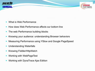  What is Web Performance

 How does Web Performance affects our bottom line

 The web Performance building blocks

 Knowing your audience: understanding Browser behaviors

 Measuring Performance using YSlow and Google PageSpeed

 Understanding Waterfalls

 Knowing Fiddler/HttpWatch

 Working with WebPageTest

 Working with DynaTrace Ajax Edition
 