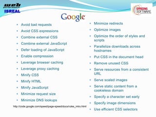 Avoid bad requests                                        Minimize redirects

      Avoid CSS expressions                                     Optimize images

      Combine external CSS                                      Optimize the order of styles and
                                                                scripts
      Combine external JavaScript
                                                                Parallelize downloads across
      Defer loading of JavaScript                               hostnames
      Enable compression                                        Put CSS in the document head
      Leverage browser caching                                  Remove unused CSS
      Leverage proxy caching                                    Serve resources from a consistent
      Minify CSS                                                URL

      Minify HTML                                               Serve scaled images

      Minify JavaScript                                         Serve static content from a
                                                                cookieless domain
      Minimize request size
                                                                Specify a character set early
      Minimize DNS lookups
                                                                Specify image dimensions
http://code.google.com/speed/page-speed/docs/rules_intro.html
                                                                Use efficient CSS selectors
 