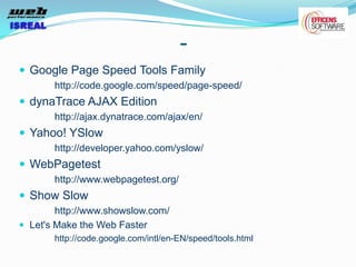 -
 Google Page Speed Tools Family
       http://code.google.com/speed/page-speed/
 dynaTrace AJAX Edition
       http://ajax.dynatrace.com/ajax/en/
 Yahoo! YSlow
       http://developer.yahoo.com/yslow/
 WebPagetest
       http://www.webpagetest.org/
 Show Slow
        http://www.showslow.com/
 Let's Make the Web Faster
       http://code.google.com/intl/en-EN/speed/tools.html
 