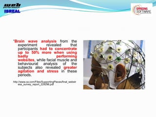 “Brain wave analysis from the
  experiment      revealed      that
  participants had to concentrate
  up to 50% more when using
  badly                  performing
  websites, while facial muscle and
  behavioural analysis of the
  subjects also revealed greater
  agitation and stress in these
  periods.
http://www.ca.com/Files/SupportingPieces/final_webstr
    ess_survey_report_229296.pdf
 