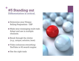 +
    #5 Standing out
    Differentiation is critical.


        Determine your Unique
         Selling Proposition - USP

        Make your messaging multi-task.
         Adapt and use in multiple
         channels.

        Break through the clutter
         (e.g., unique, solution, best)

        Video enhances everything:
         YouTube is #2 search engine

        Use the right tools
 