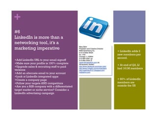 +
#6
LinkedIn is more than a
networking tool, it’s a
marketing imperative
                                               + LinkedIn adds 2
                                               new members per
                                               second.
+Add LinkedIn URL to your email signoff
+Make sure your profile is 100% complete
                                               + At end of Q2, LI
+Upgrade sales & recruiting staff to paid
                                               had 161M members
versions
+Add an alternate email to your account
+Look at LinkedIn integrated apps
+Create a company page                         + 60% of LinkedIn
+Follow your targets AND competitors           members are
+Are you a B2B company with a differentiated   outside the US
target market or niche service? Consider a
LinkedIn advertising campaign
 