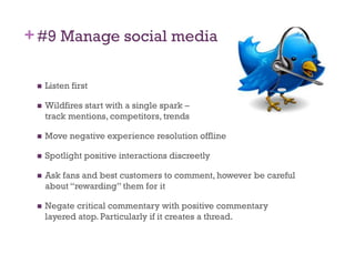 + #9 Manage social media

     Listen first

     Wildfires start with a single spark –
      track mentions, competitors, trends

     Move negative experience resolution offline

     Spotlight positive interactions discreetly

     Ask fans and best customers to comment, however be careful
      about “rewarding” them for it

     Negate critical commentary with positive commentary
      layered atop. Particularly if it creates a thread.
 