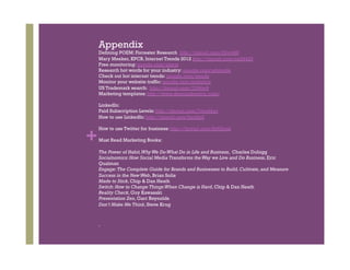 Appendix
    Defining POEM: Forrester Research http://tinyurl.com/25vv48f
    Mary Meeker, KPCB, Internet Trends 2012 http://tinyurl.com/cg54423
    Free monitoring: google.com/alerts
    Research hot words for your industry: google.com/adwords
    Check out hot internet trends: google.com/trends
    Monitor your website traffic: google.com/analytics
    US Trademark search: http://tinyurl.com/7l39tw9
    Marketing templates: http://www.demandmetric.com/

    LinkedIn:
    Paid Subscription Levels: http://tinyurl.com/7wuddgv
    How to use LinkedIn: http://tinyurl.com/bcu9p5



+
    How to use Twitter for business: http://tinyurl.com/8y62oqn

    Must Read Marketing Books:

    The Power of Habit, Why We Do What Do in Life and Business, Charles Duhigg
    Socialnomics: How Social Media Transforms the Way we Live and Do Business, Eric
    Qualman
    Engage: The Complete Guide for Brands and Businesses to Build, Cultivate, and Measure
    Success in the New Web, Brian Solis
    Made to Stick, Chip & Dan Heath
    Switch: How to Change Things When Change is Hard, Chip & Dan Heath
    Reality Check, Guy Kawasaki
    Presentation Zen, Garr Reynolds
    Don’t Make Me Think, Steve Krug
 