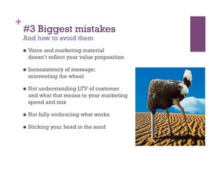 +
    #3 Biggest mistakes
    And how to avoid them
        Voice and marketing material
         doesn’t reflect your value proposition

        Inconsistency of message;
         reinventing the wheel

        Not understanding LTV of customer
         and what that means to your marketing
         spend and mix

        Not fully embracing what works

        Sticking your head in the sand
 