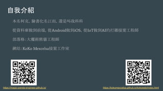 自我介紹
本名柯克，臉書化名江雨，還是叫我科科
從資料庫做到前端，從Android做到iOS，從IoT做到AI的打雜接案工程師
部落格：大魔術熊貓工程師
網站：KoKo Mexcelsa接案工作室
https://kokomexcelsa.github.io/kokoweb/index.htmlhttps://magic-panda-engineer.github.io/
 