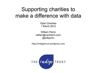 Supporting charities to
make a difference with data
              Open Charities
              1 March 2012

               William Perrin
         william@cankfarm.com
                @willperrin

      http://indigotrust.wordpress.com
 