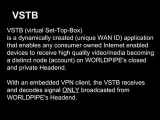 VSTB (virtual Set-Top-Box)
is a dynamically created (unique WAN ID) application
that enables any consumer owned Internet enabled
devices to receive high quality video/media becoming
a distinct node (account) on WORLDPIPE's closed
and private Headend.
With an embedded VPN client, the VSTB receives
and decodes signal ONLY broadcasted from
WORLDPIPE's Headend.
VSTB
 