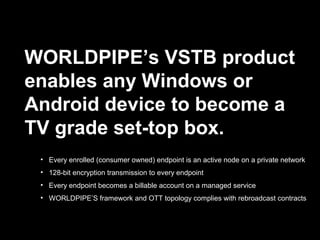 WORLDPIPE’s VSTB product
enables any Windows or
Android device to become a
TV grade set-top box.
• Every enrolled (consumer owned) endpoint is an active node on a private network
• 128-bit encryption transmission to every endpoint
• Every endpoint becomes a billable account on a managed service
• WORLDPIPE’S framework and OTT topology complies with rebroadcast contracts
 