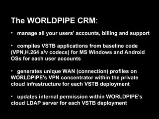 The WORLDPIPE CRM:
• manage all your users' accounts, billing and support
• compiles VSTB applications from baseline code
(VPN,H.264 a/v codecs) for MS Windows and Android
OSs for each user accounts
• generates unique WAN (connection) profiles on
WORLDPIPE's VPN concentrator within the private
cloud infrastructure for each VSTB deployment
• updates internal permission within WORLDPIPE's
cloud LDAP server for each VSTB deployment
 