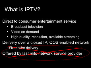 Direct to consumer entertainment service
• Broadcast television
• Video on demand
• High quality, resolution, available streaming
Delivery over a closed IP, QOS enabled network
–Fixed wire delivery
Offered by last mile network service provider
What is IPTV?
 