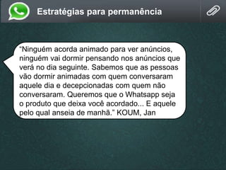 Estratégias para permanência
“Ninguém acorda animado para ver anúncios,
ninguém vai dormir pensando nos anúncios que
verá no dia seguinte. Sabemos que as pessoas
vão dormir animadas com quem conversaram
aquele dia e decepcionadas com quem não
conversaram. Queremos que o Whatsapp seja
o produto que deixa você acordado... E aquele
pelo qual anseia de manhã.” KOUM, Jan
 